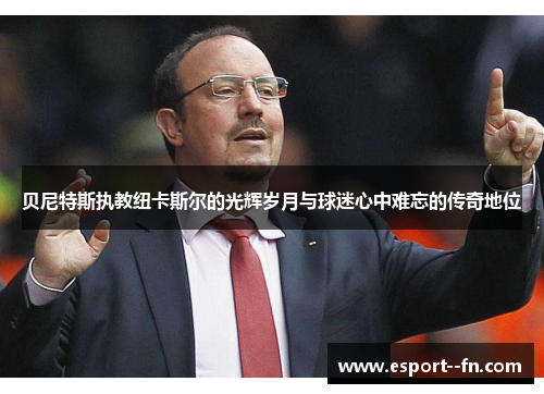 贝尼特斯执教纽卡斯尔的光辉岁月与球迷心中难忘的传奇地位