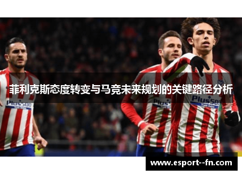 菲利克斯态度转变与马竞未来规划的关键路径分析