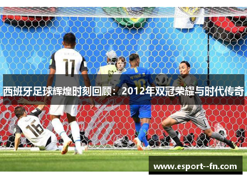 西班牙足球辉煌时刻回顾：2012年双冠荣耀与时代传奇