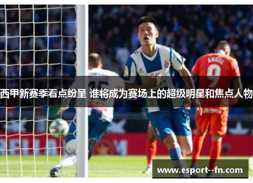 西甲新赛季看点纷呈 谁将成为赛场上的超级明星和焦点人物
