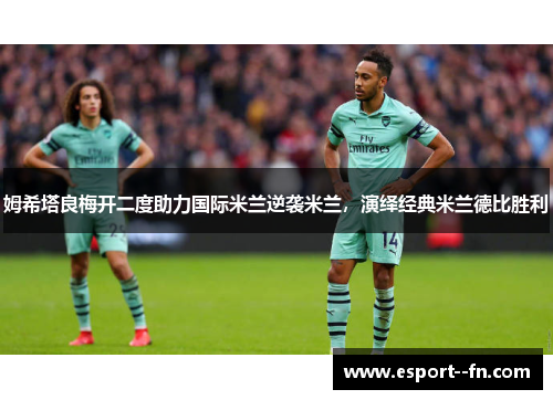 姆希塔良梅开二度助力国际米兰逆袭米兰，演绎经典米兰德比胜利